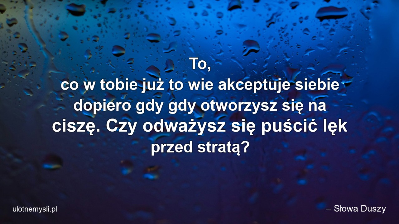 To,  co w tobie już to wie akceptuje siebie dopiero gdy gdy otworzysz się na ciszę. Czy odważysz się puścić lęk przed stratą? - – Słowa Duszy