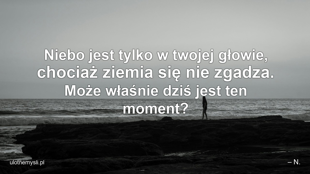 Niebo jest tylko w twojej głowie,  chociaż ziemia się nie zgadza. Może właśnie dziś jest ten moment? - – N.