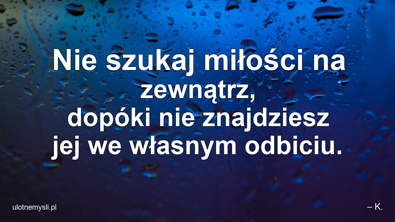 Nie szukaj miłości na zewnątrz,  dopóki nie znajdziesz jej we własnym odbiciu. - – K.