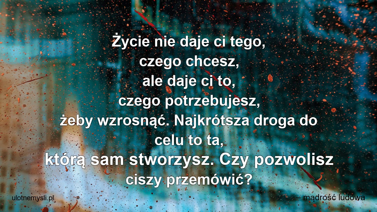 Życie nie daje ci tego,  czego chcesz,  ale daje ci to,  czego potrzebujesz,  żeby wzrosnąć. Najkrótsza droga do celu to ta,  którą sam stworzysz. Czy pozwolisz ciszy przemówić? - – mądrość ludowa