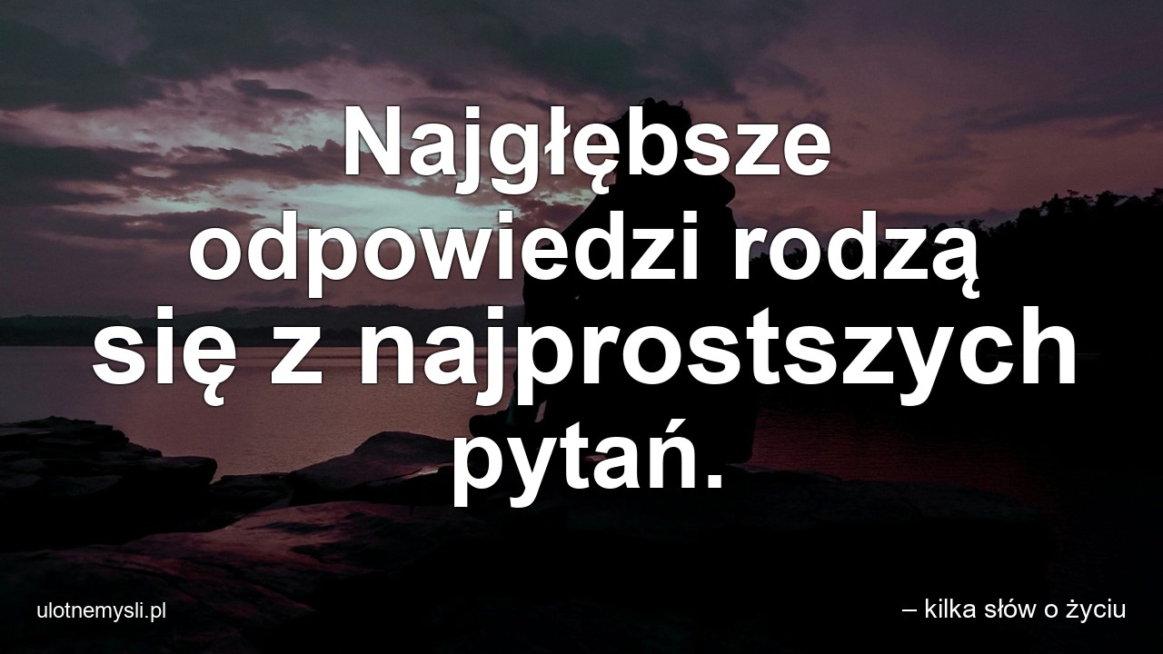 Najgłębsze odpowiedzi rodzą się z najprostszych pytań. - – kilka słów o życiu
