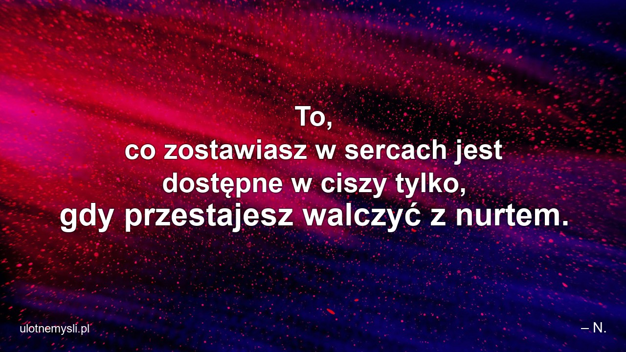 To,  co zostawiasz w sercach jest dostępne w ciszy tylko,  gdy przestajesz walczyć z nurtem. - – N.