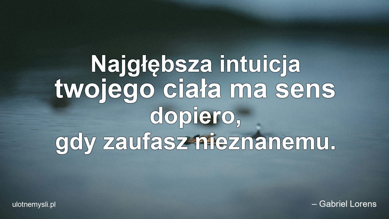 Najgłębsza intuicja twojego ciała ma sens dopiero,  gdy zaufasz nieznanemu. - – Gabriel Lorens