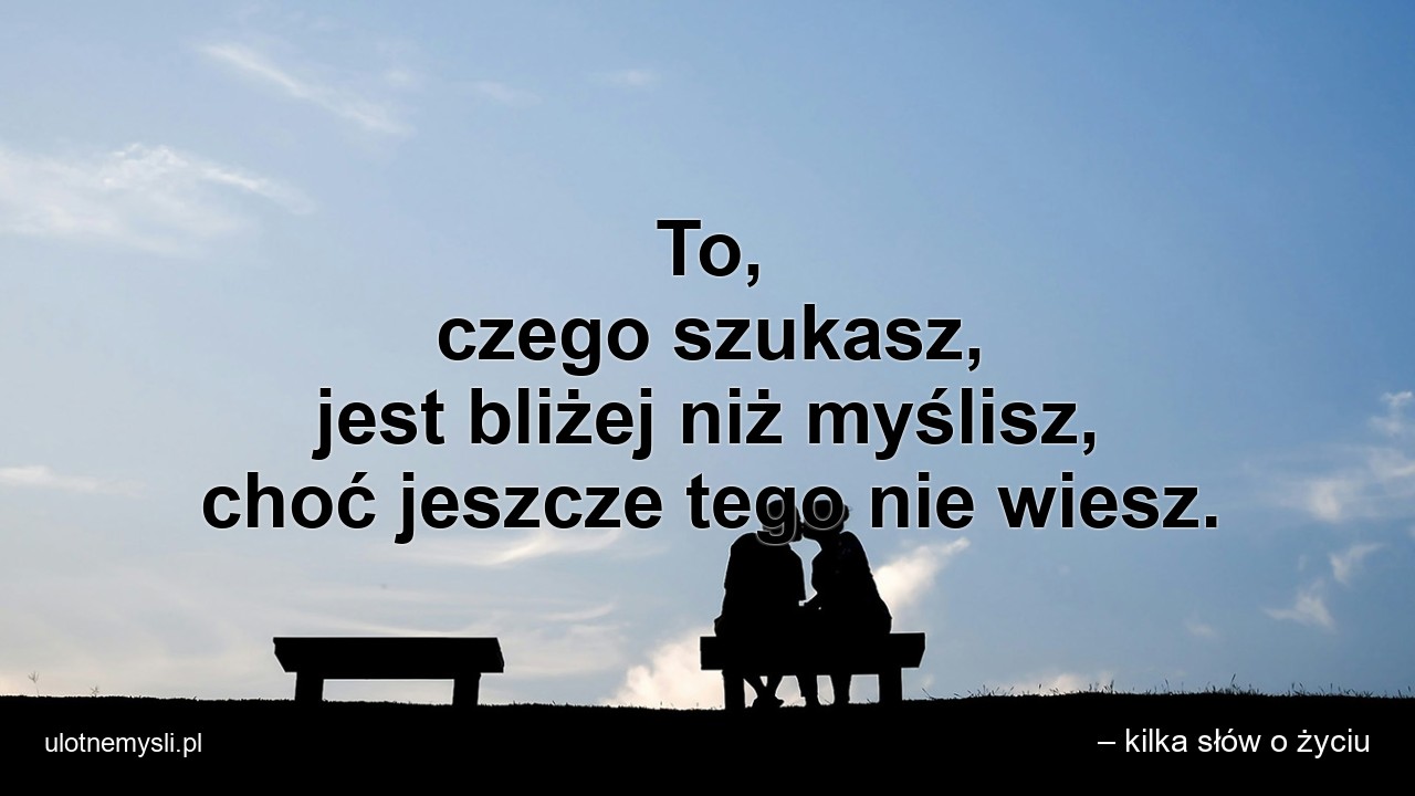 To,  czego szukasz,  jest bliżej niż myślisz,  choć jeszcze tego nie wiesz.