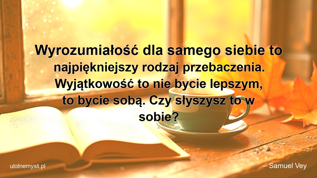 Wyrozumiałość dla samego siebie to najpiękniejszy rodzaj przebaczenia. Wyjątkowość to nie bycie lepszym,  to bycie sobą. Czy słyszysz to w sobie? - – Samuel Vey
