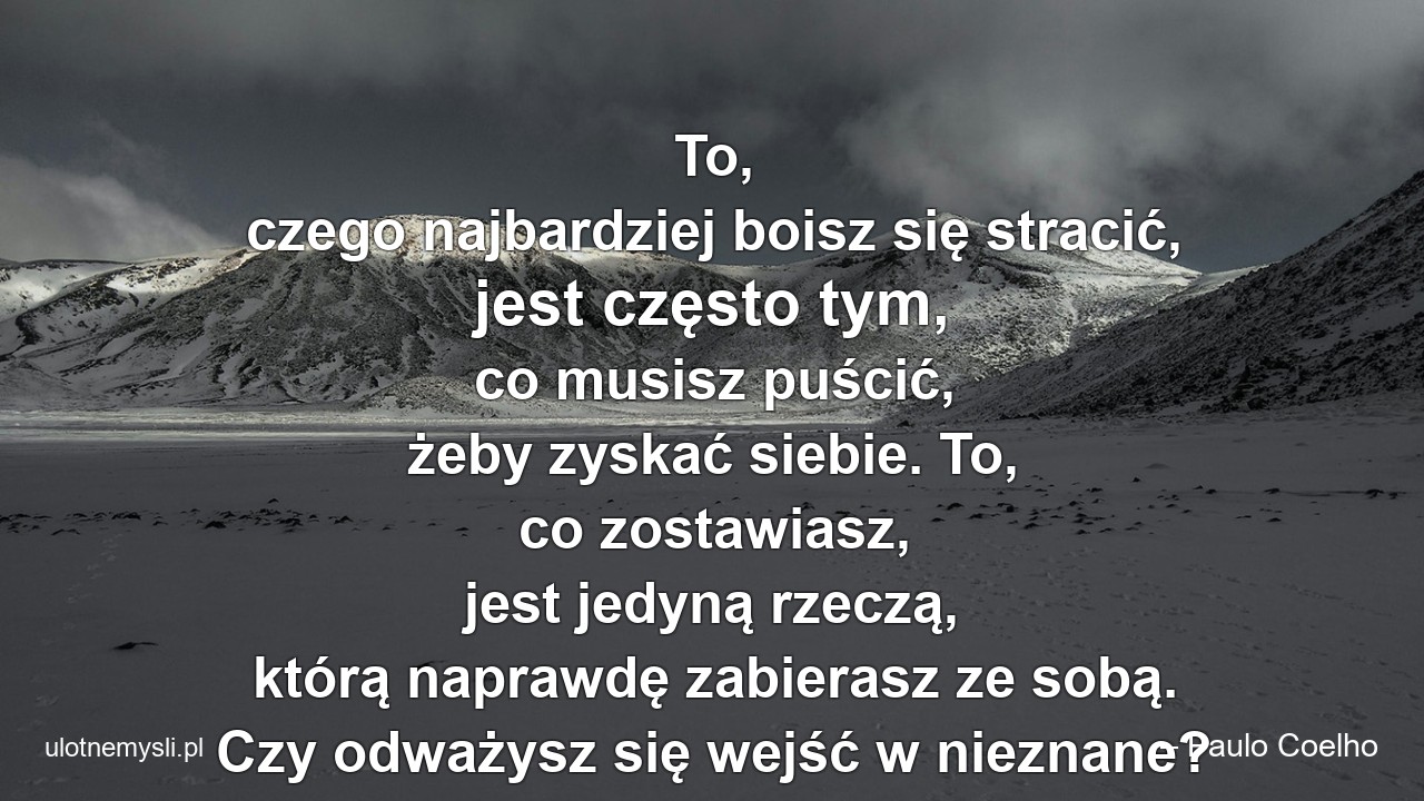 To,  czego najbardziej boisz się stracić,  jest często tym,  co musisz puścić,  żeby zyskać siebie. To,  co zostawiasz,  jest jedyną rzeczą,  którą naprawdę zabierasz ze sobą. Czy odważysz się wejść w nieznane? - – Paulo Coelho