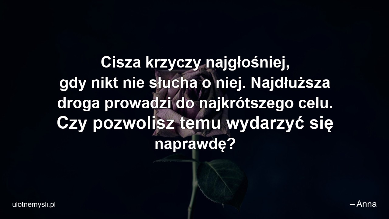 Cisza krzyczy najgłośniej,  gdy nikt nie słucha o niej. Najdłuższa droga prowadzi do najkrótszego celu. Czy pozwolisz temu wydarzyć się naprawdę?