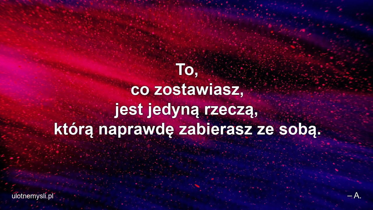 To,  co zostawiasz,  jest jedyną rzeczą,  którą naprawdę zabierasz ze sobą.