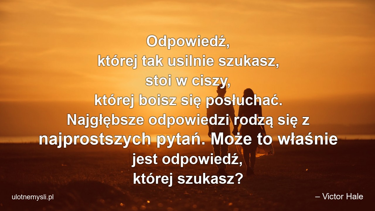Odpowiedź,  której tak usilnie szukasz,  stoi w ciszy,  której boisz się posłuchać. Najgłębsze odpowiedzi rodzą się z najprostszych pytań. Może to właśnie jest odpowiedź,  której szukasz? - – Victor Hale