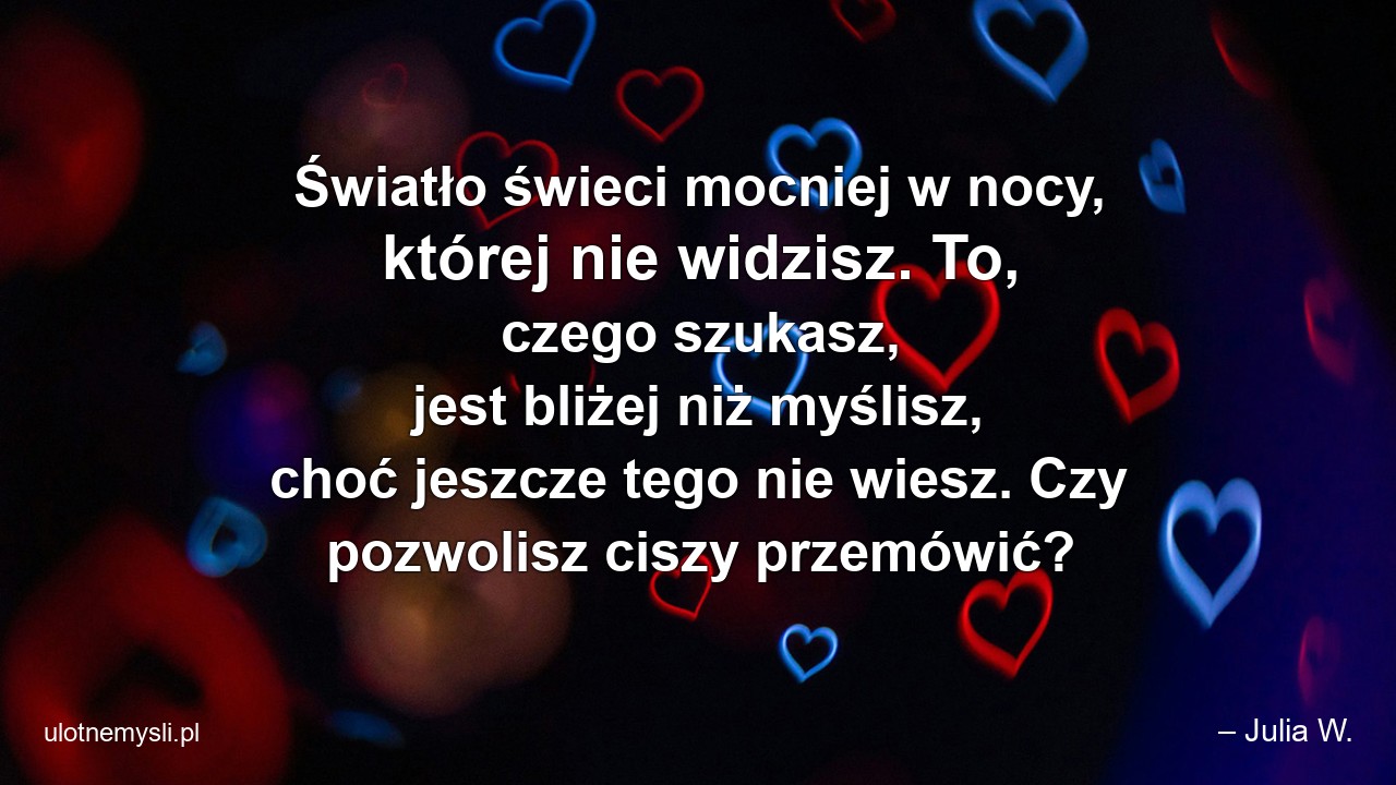 Światło świeci mocniej w nocy,  której nie widzisz. To,  czego szukasz,  jest bliżej niż myślisz,  choć jeszcze tego nie wiesz. Czy pozwolisz ciszy przemówić? - – Julia W.