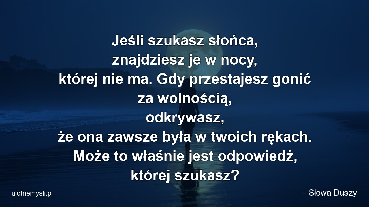 Jeśli szukasz słońca,  znajdziesz je w nocy,  której nie ma. Gdy przestajesz gonić za wolnością,  odkrywasz,  że ona zawsze była w twoich rękach. Może to właśnie jest odpowiedź,  której szukasz? - – Słowa Duszy