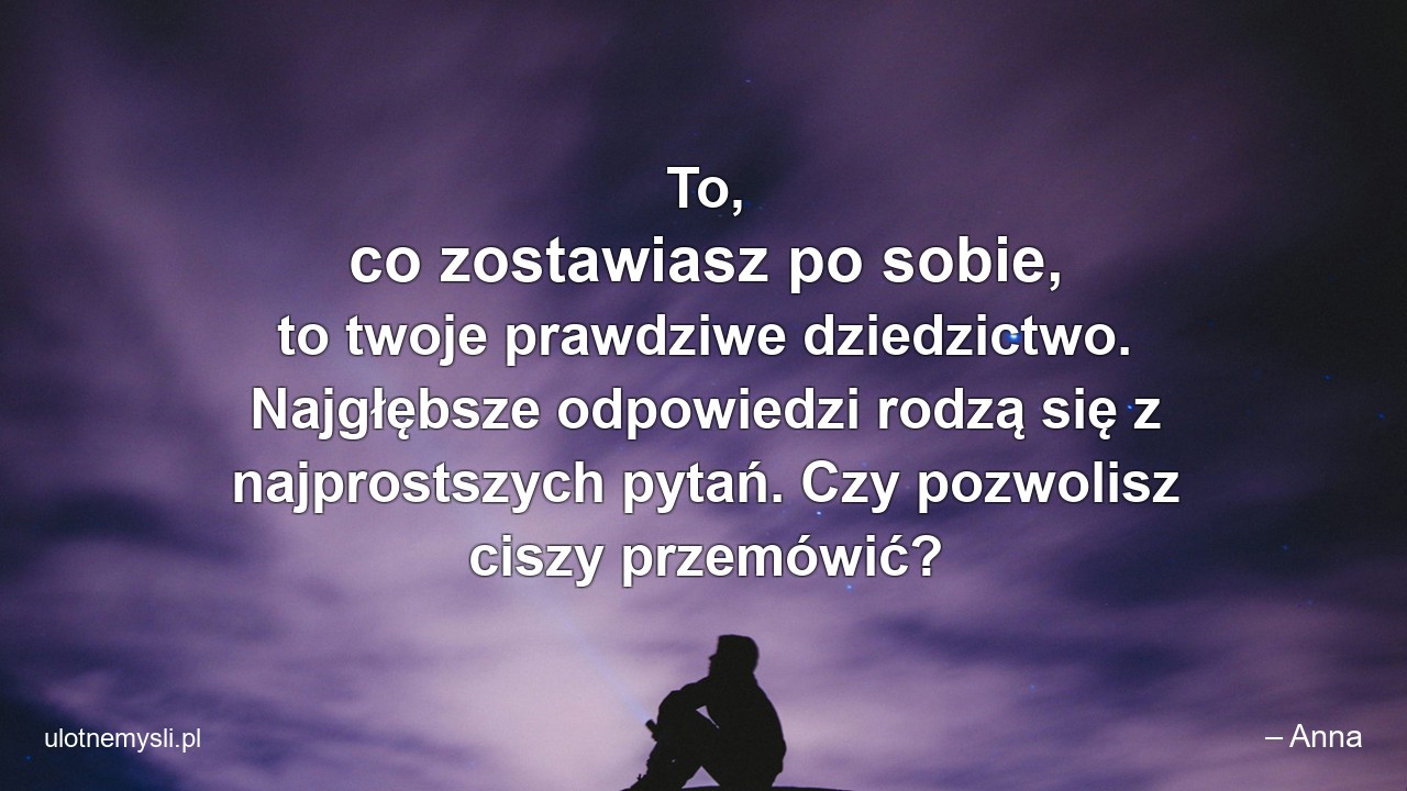 To,  co zostawiasz po sobie,  to twoje prawdziwe dziedzictwo. Najgłębsze odpowiedzi rodzą się z najprostszych pytań. Czy pozwolisz ciszy przemówić? - – Anna