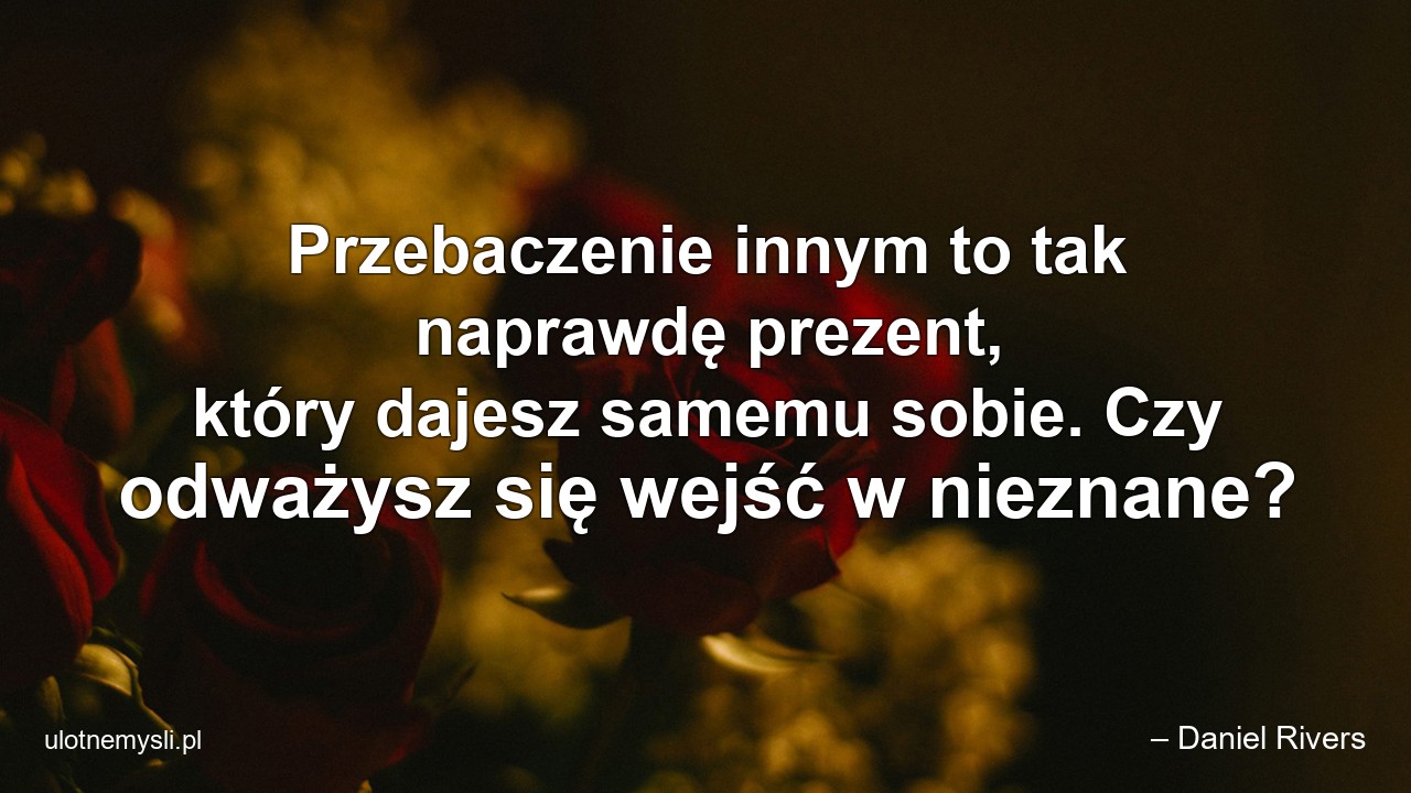 Przebaczenie innym to tak naprawdę prezent,  który dajesz samemu sobie. Czy odważysz się wejść w nieznane? - – Daniel Rivers