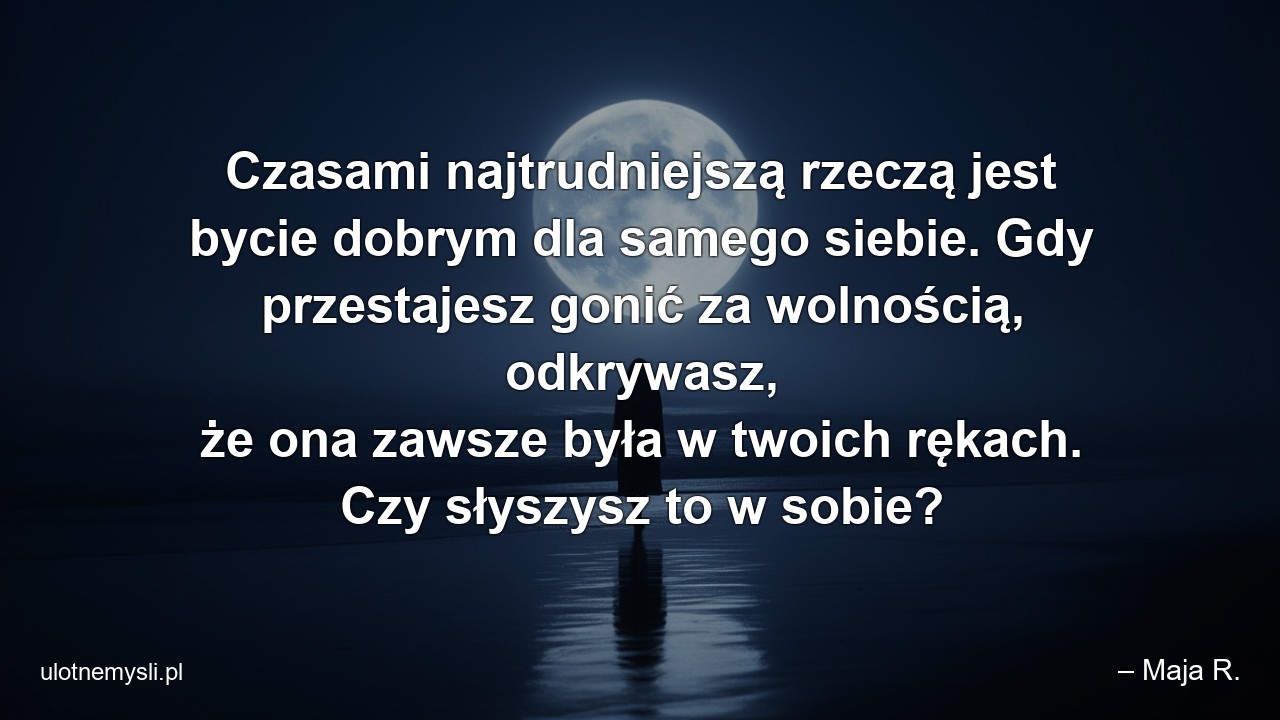 Czasami najtrudniejszą rzeczą jest bycie dobrym dla samego siebie. Gdy przestajesz gonić za wolnością,  odkrywasz,  że ona zawsze była w twoich rękach. Czy słyszysz to w sobie? - – Maja R.