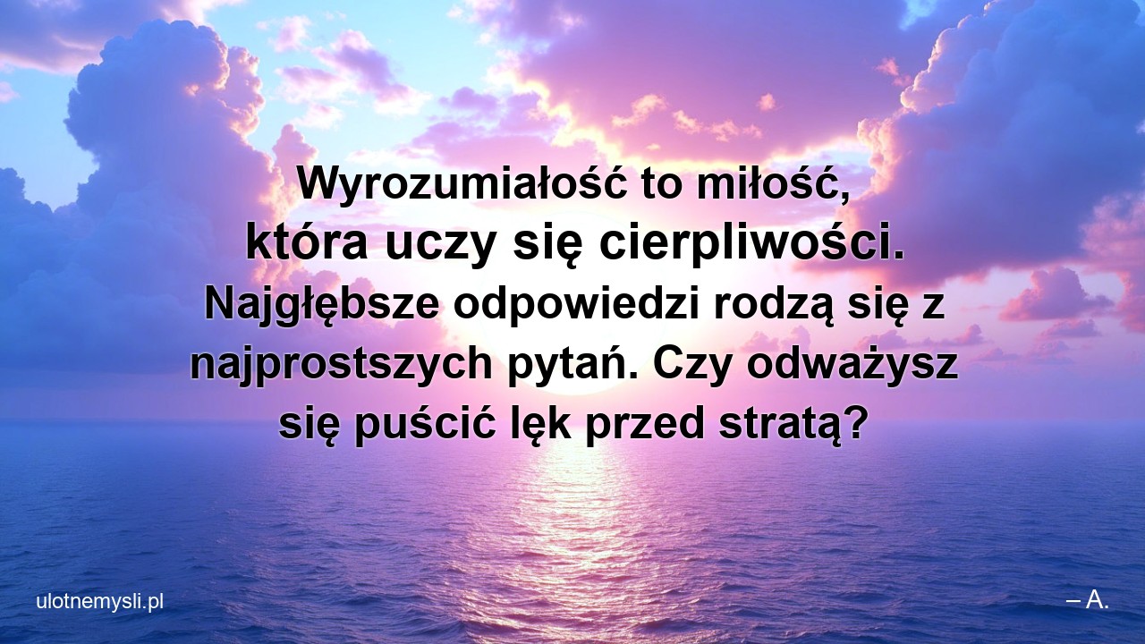 Wyrozumiałość to miłość,  która uczy się cierpliwości. Najgłębsze odpowiedzi rodzą się z najprostszych pytań. Czy odważysz się puścić lęk przed stratą? - – A.