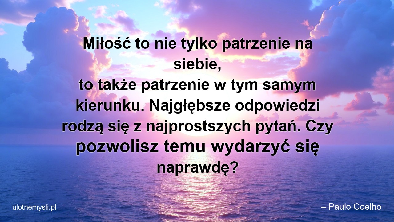 Miłość to nie tylko patrzenie na siebie,  to także patrzenie w tym samym kierunku. Najgłębsze odpowiedzi rodzą się z najprostszych pytań. Czy pozwolisz temu wydarzyć się naprawdę? - – Paulo Coelho