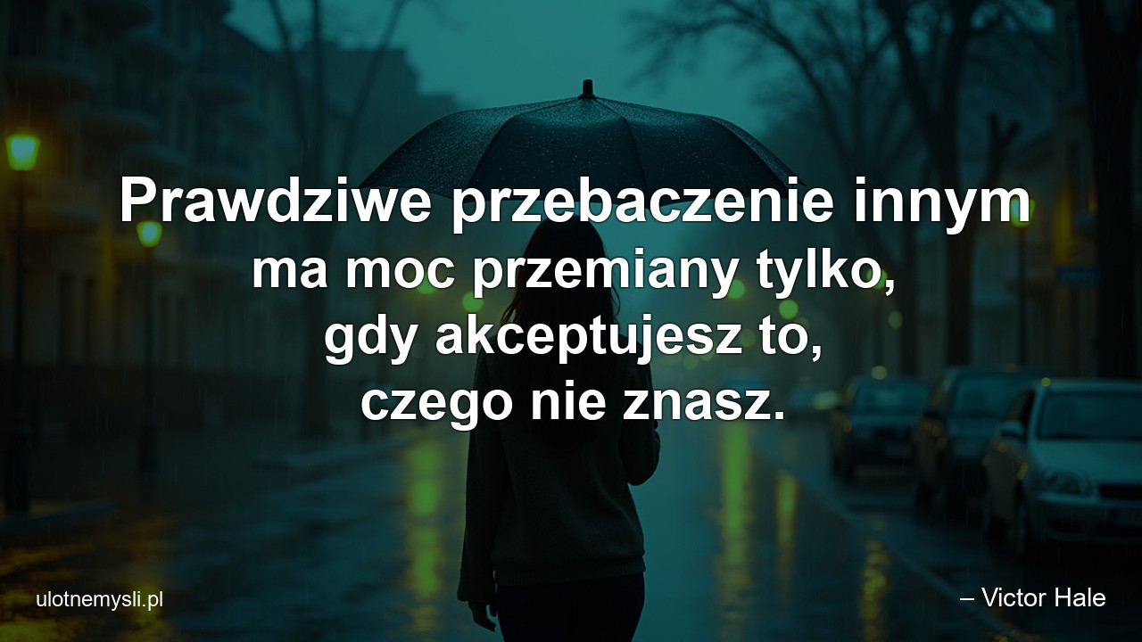 Prawdziwe przebaczenie innym ma moc przemiany tylko,  gdy akceptujesz to,  czego nie znasz.