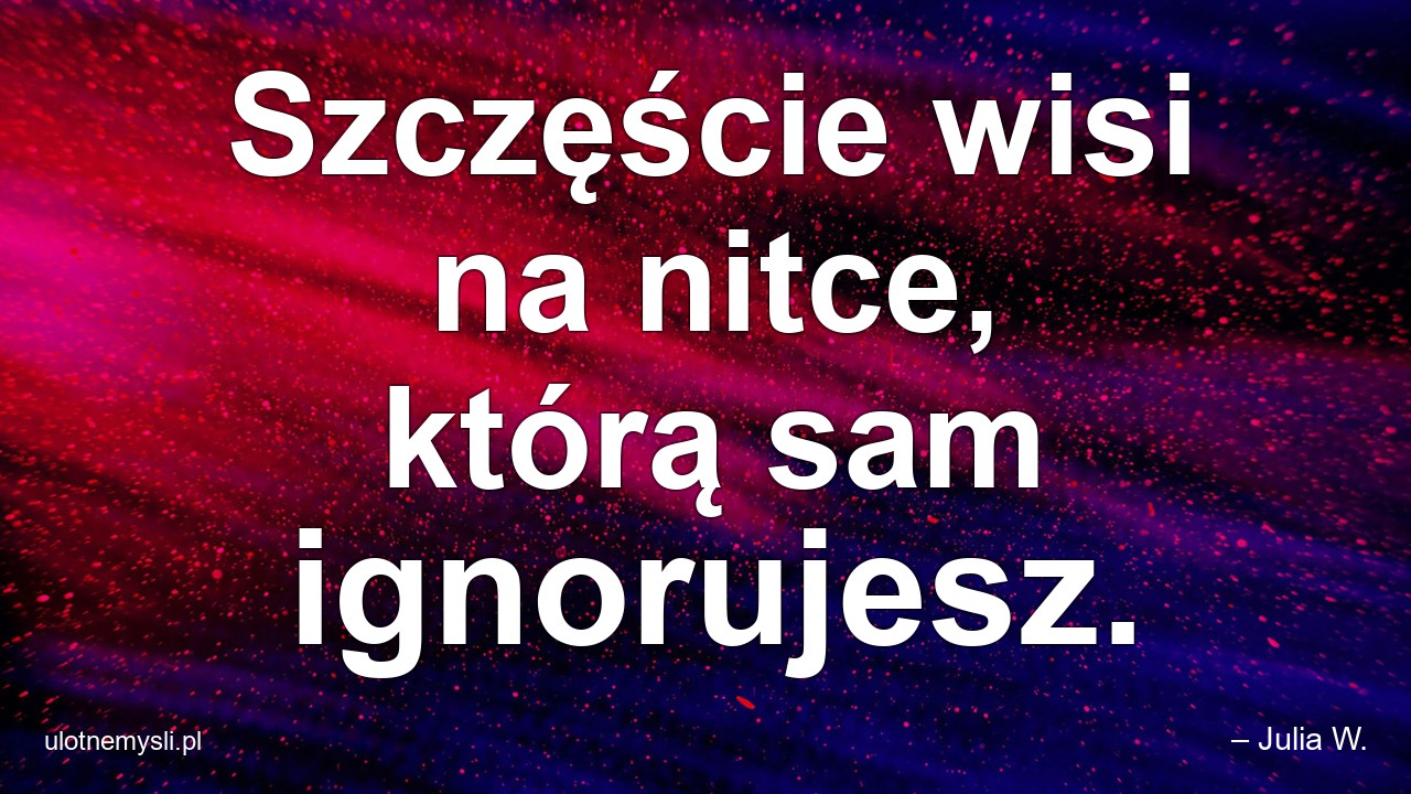 Szczęście wisi na nitce,  którą sam ignorujesz.
