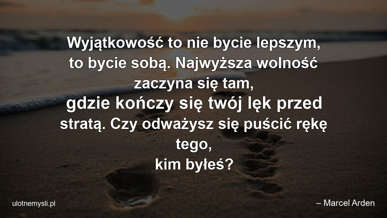 Wyjątkowość to nie bycie lepszym,  to bycie sobą. Najwyższa wolność zaczyna się tam,  gdzie kończy się twój lęk przed stratą. Czy odważysz się puścić rękę tego,  kim byłeś? - – Marcel Arden