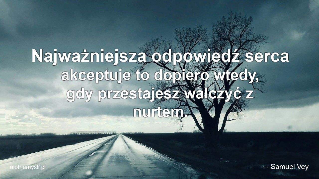 Najważniejsza odpowiedź serca akceptuje to dopiero wtedy,  gdy przestajesz walczyć z nurtem. - – Samuel Vey