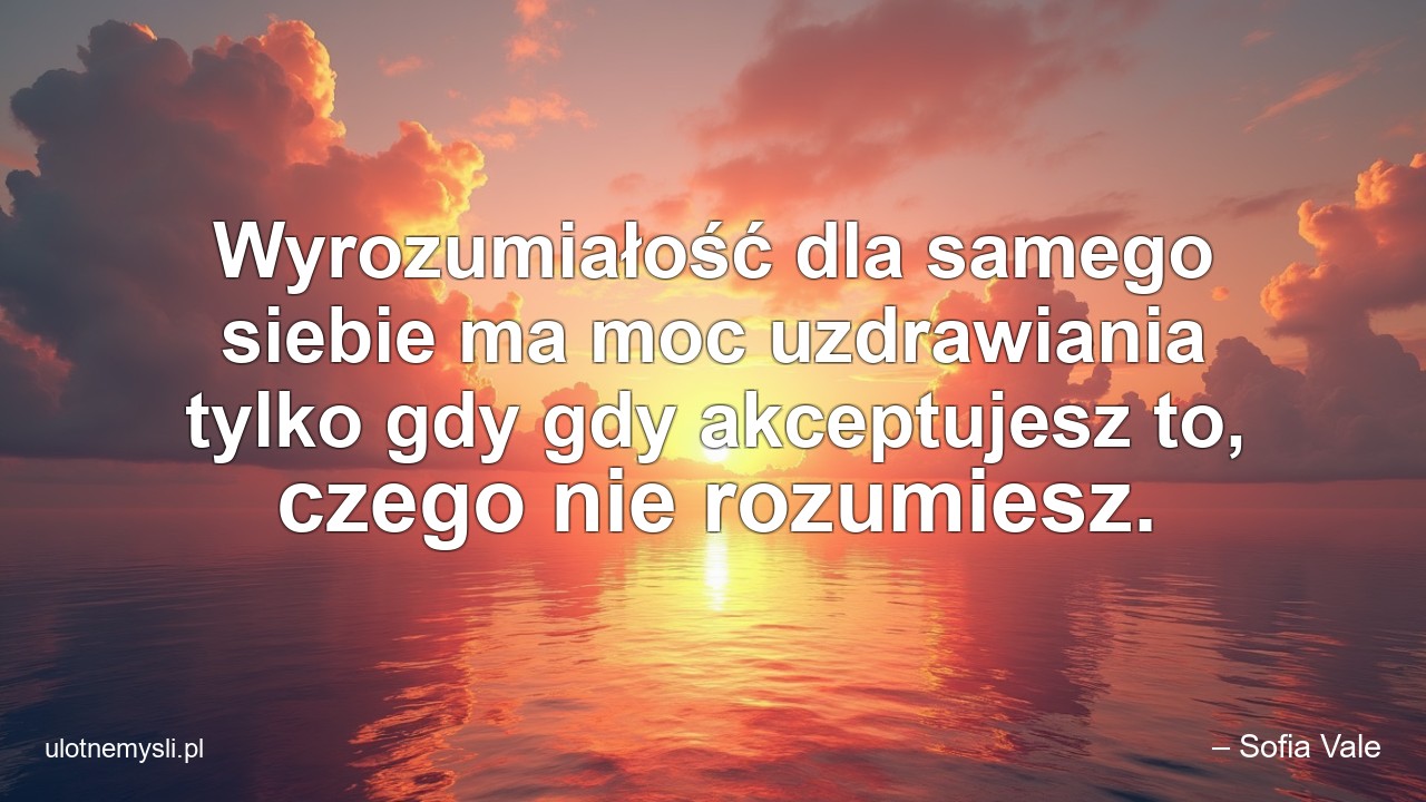 Wyrozumiałość dla samego siebie ma moc uzdrawiania tylko gdy gdy akceptujesz to,  czego nie rozumiesz.