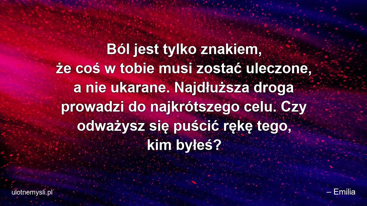 Ból jest tylko znakiem,  że coś w tobie musi zostać uleczone,  a nie ukarane. Najdłuższa droga prowadzi do najkrótszego celu. Czy odważysz się puścić rękę tego,  kim byłeś? - – Emilia