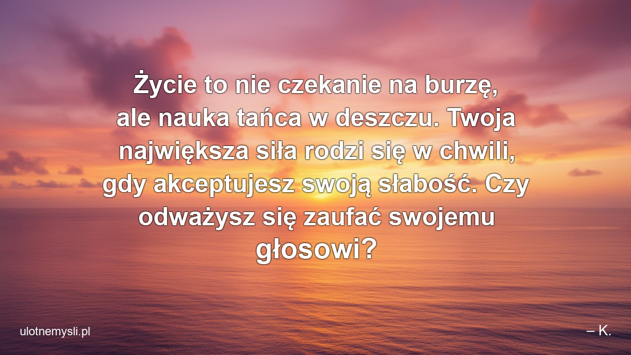 Życie to nie czekanie na burzę,  ale nauka tańca w deszczu. Twoja największa siła rodzi się w chwili,  gdy akceptujesz swoją słabość. Czy odważysz się zaufać swojemu głosowi?
