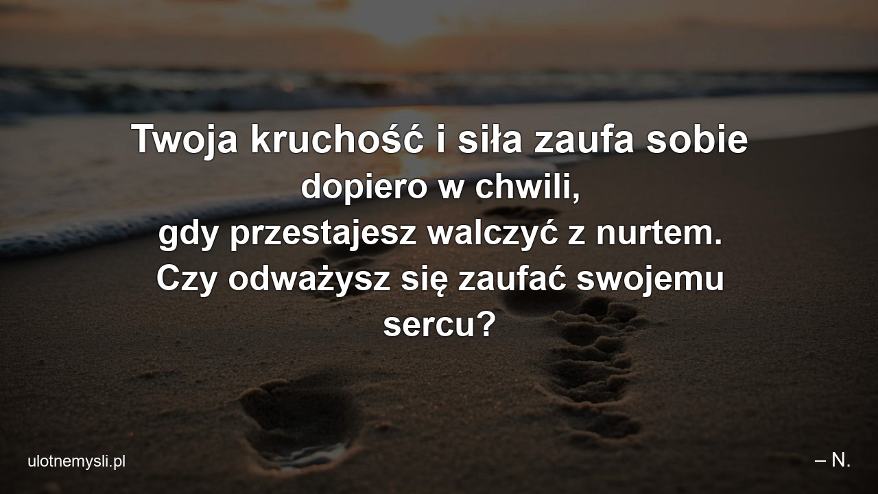 Twoja kruchość i siła zaufa sobie dopiero w chwili,  gdy przestajesz walczyć z nurtem. Czy odważysz się zaufać swojemu sercu? - – N.
