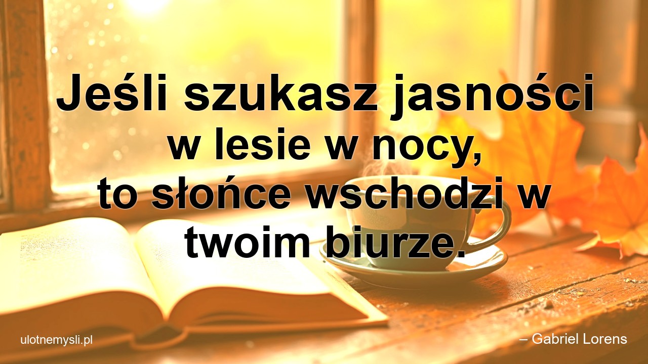 Jeśli szukasz jasności w lesie w nocy,  to słońce wschodzi w twoim biurze. - – Gabriel Lorens