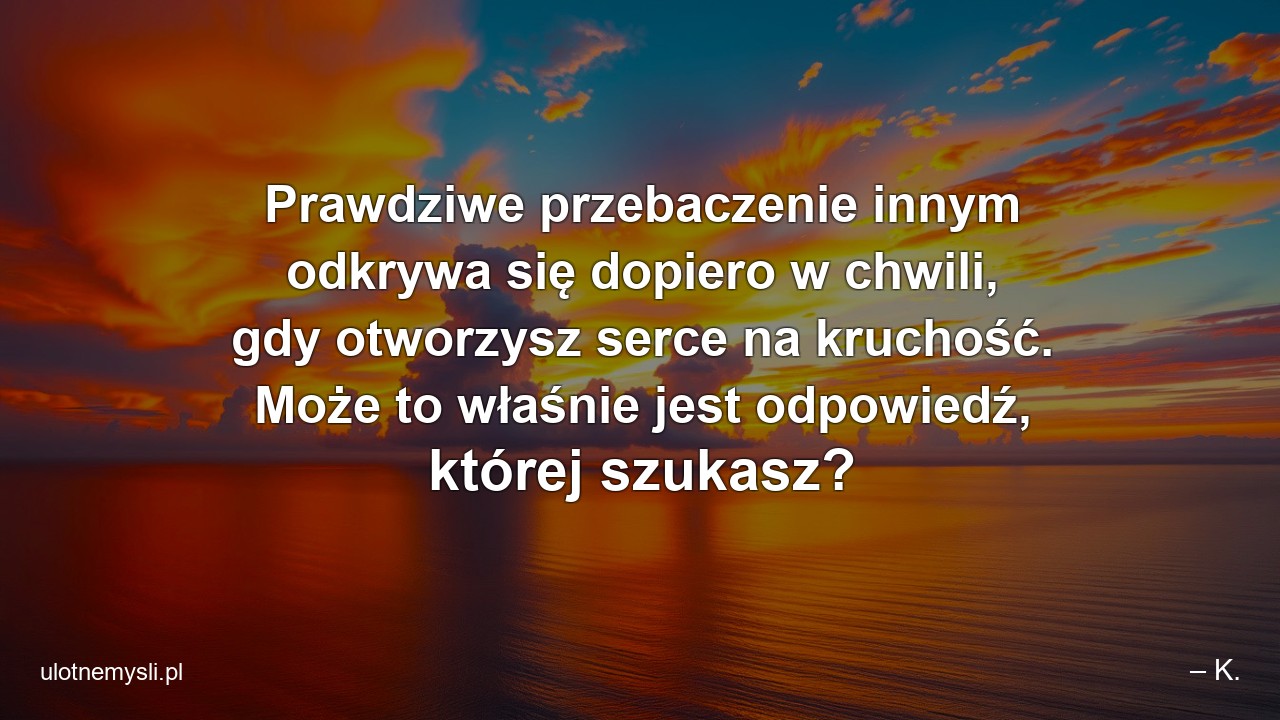 Prawdziwe przebaczenie innym odkrywa się dopiero w chwili,  gdy otworzysz serce na kruchość. Może to właśnie jest odpowiedź,  której szukasz? - – K.