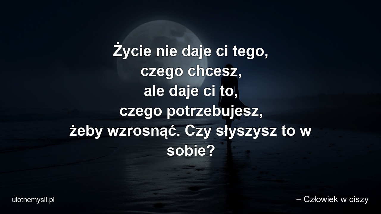 Życie nie daje ci tego,  czego chcesz,  ale daje ci to,  czego potrzebujesz,  żeby wzrosnąć. Czy słyszysz to w sobie? - – Człowiek w ciszy