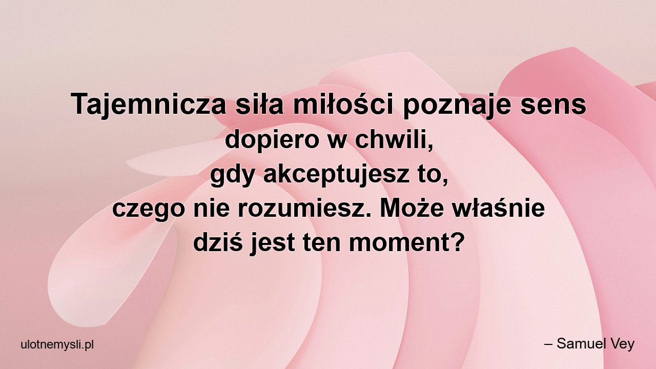 Tajemnicza siła miłości poznaje sens dopiero w chwili,  gdy akceptujesz to,  czego nie rozumiesz. Może właśnie dziś jest ten moment? - – Samuel Vey
