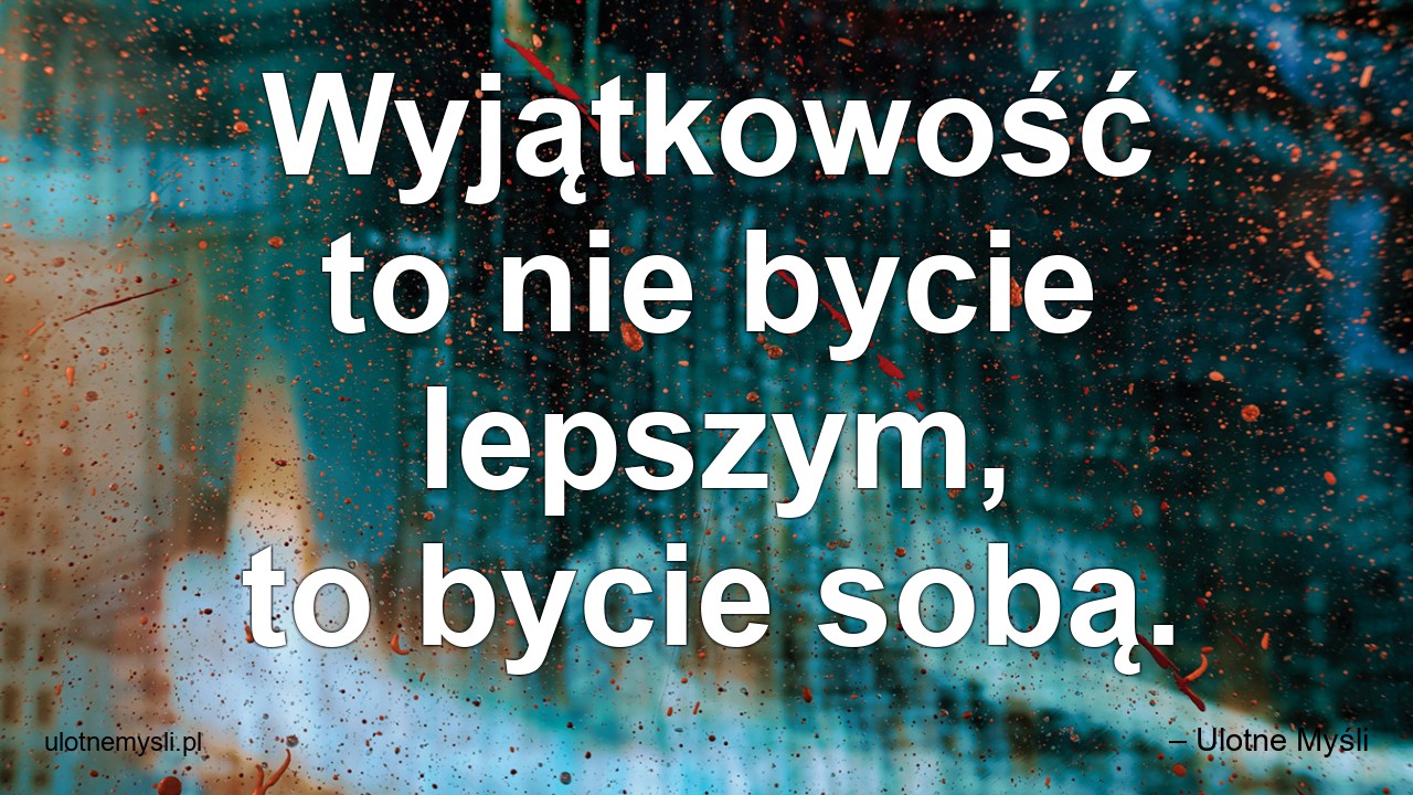 Wyjątkowość to nie bycie lepszym,  to bycie sobą.
