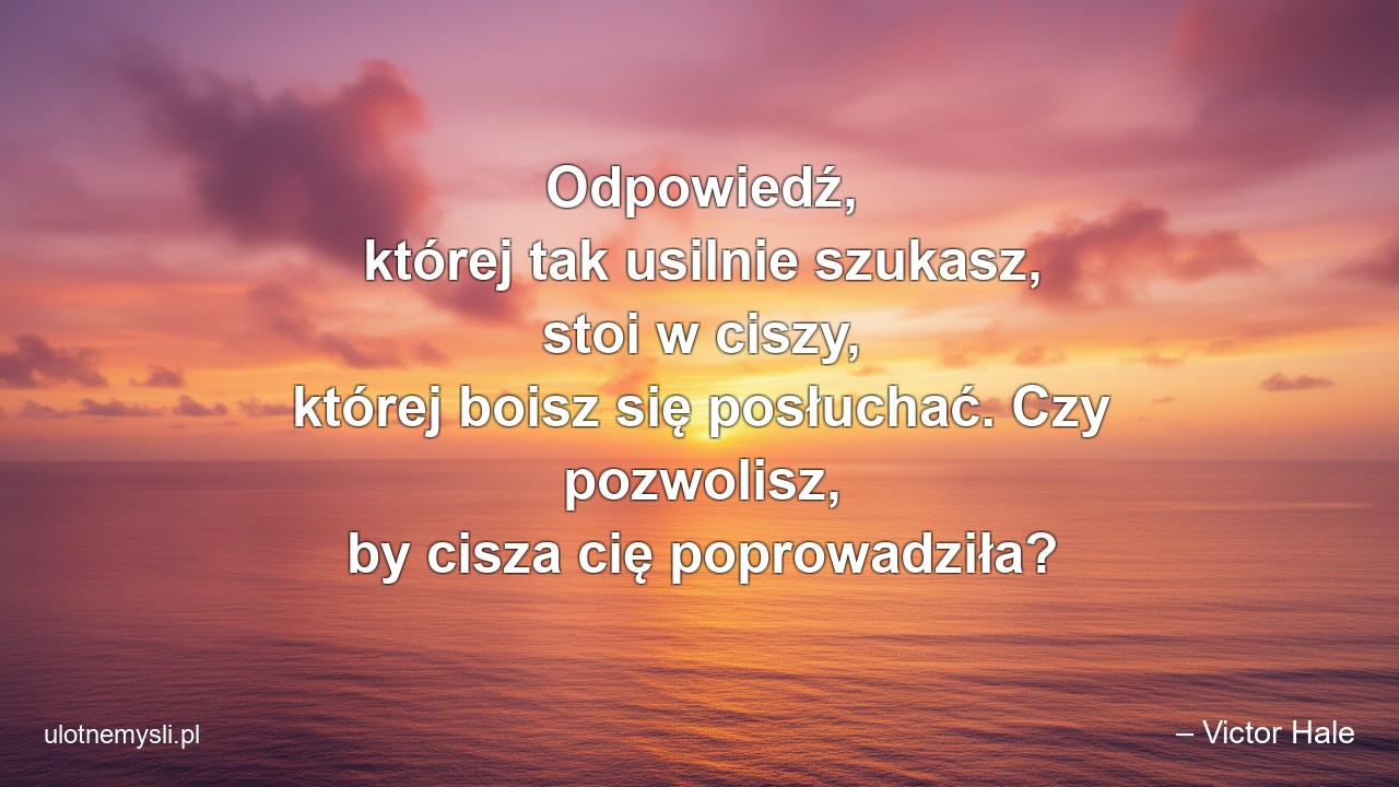 Odpowiedź,  której tak usilnie szukasz,  stoi w ciszy,  której boisz się posłuchać. Czy pozwolisz,  by cisza cię poprowadziła? - – Victor Hale