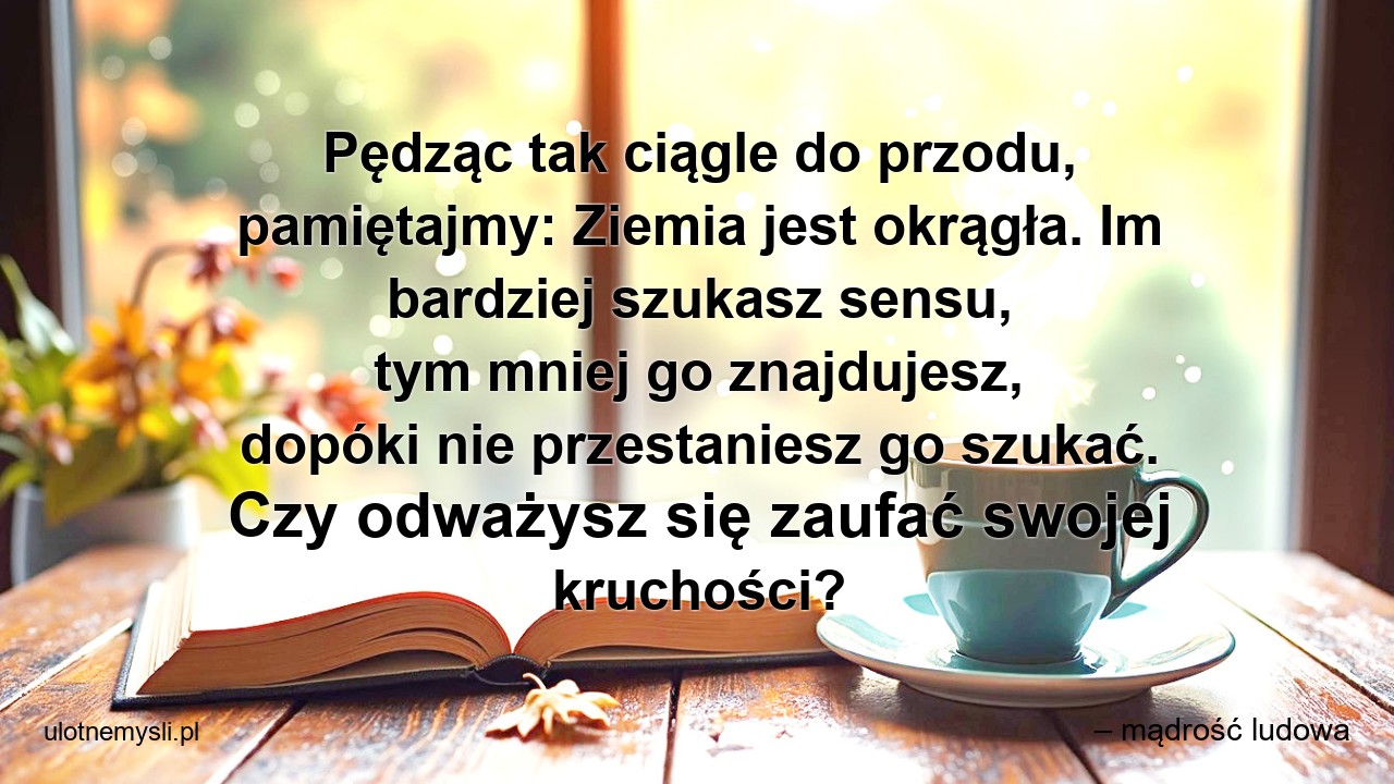 Pędząc tak ciągle do przodu,  pamiętajmy: Ziemia jest okrągła. Im bardziej szukasz sensu,  tym mniej go znajdujesz,  dopóki nie przestaniesz go szukać. Czy odważysz się zaufać swojej kruchości? - – mądrość ludowa