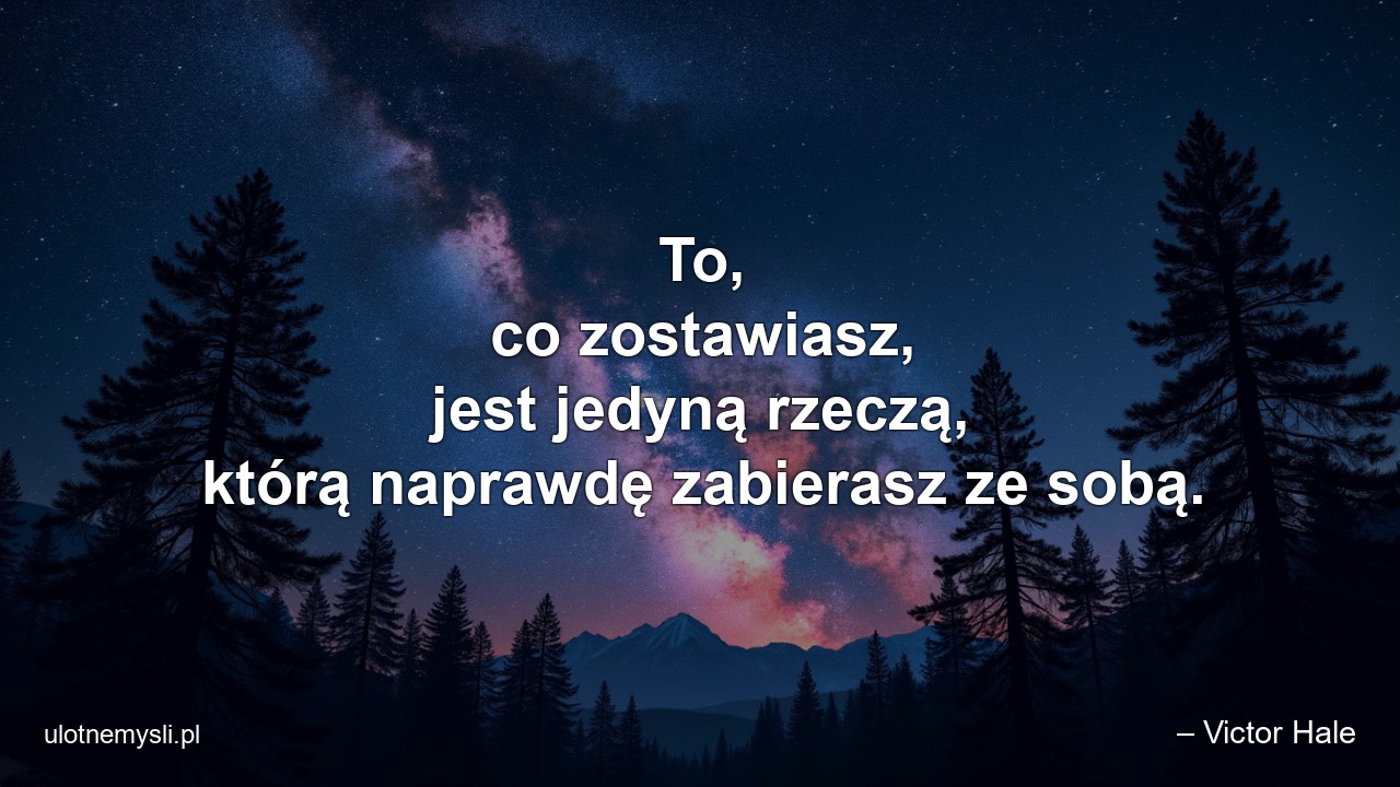 To,  co zostawiasz,  jest jedyną rzeczą,  którą naprawdę zabierasz ze sobą. - – Victor Hale