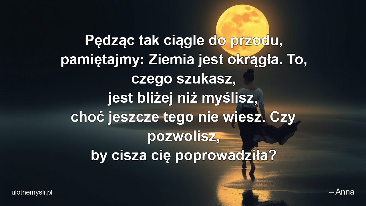 Pędząc tak ciągle do przodu,  pamiętajmy: Ziemia jest okrągła. To,  czego szukasz,  jest bliżej niż myślisz,  choć jeszcze tego nie wiesz. Czy pozwolisz,  by cisza cię poprowadziła? - – Anna