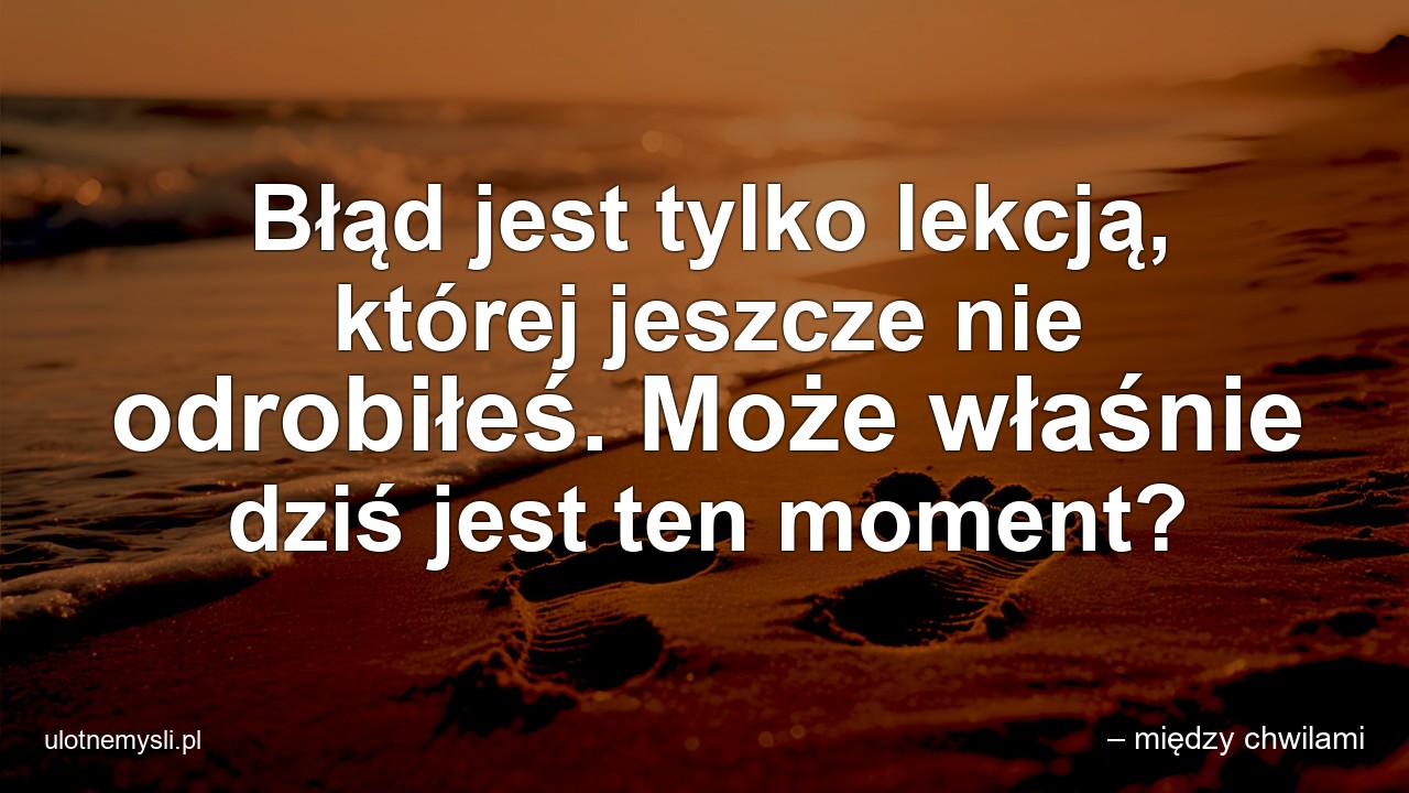 Błąd jest tylko lekcją,  której jeszcze nie odrobiłeś. Może właśnie dziś jest ten moment? - – między chwilami