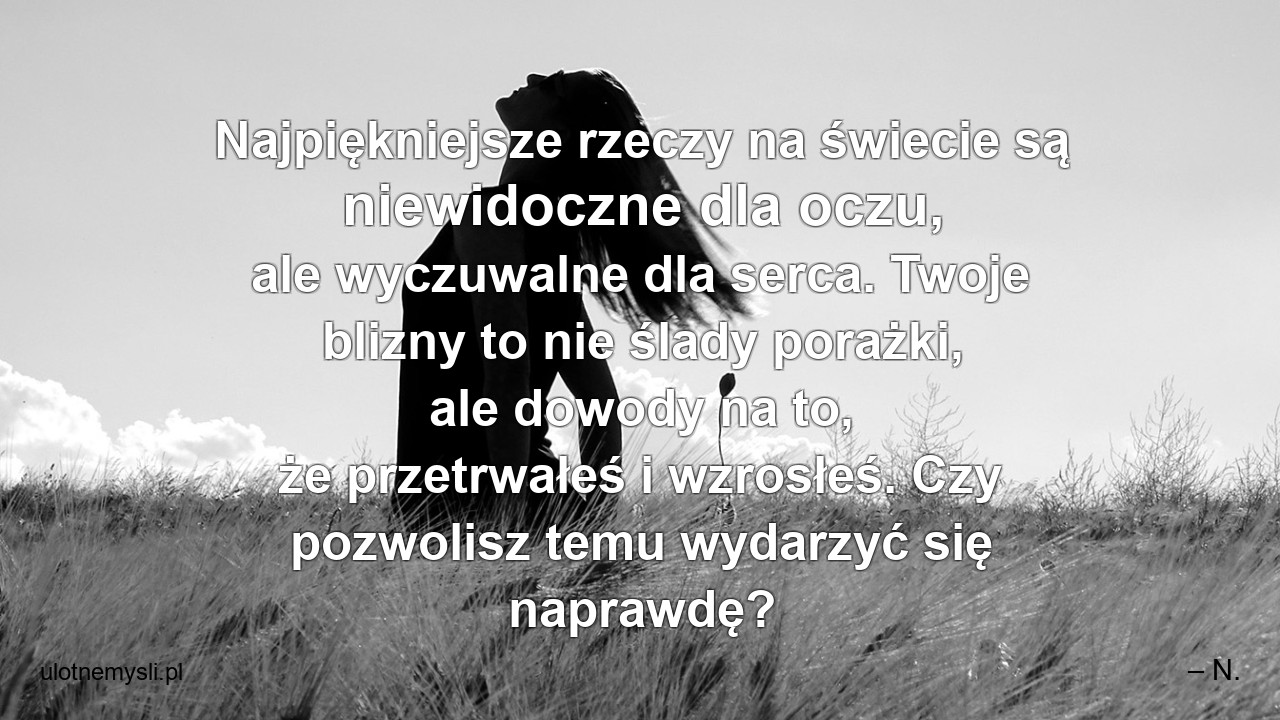 Najpiękniejsze rzeczy na świecie są niewidoczne dla oczu,  ale wyczuwalne dla serca. Twoje blizny to nie ślady porażki,  ale dowody na to,  że przetrwałeś i wzrosłeś. Czy pozwolisz temu wydarzyć się naprawdę? - – N.