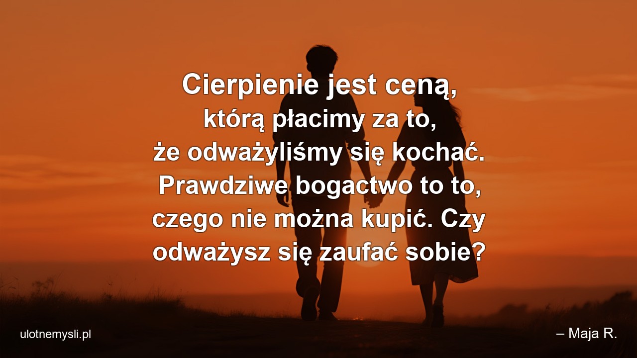 Cierpienie jest ceną,  którą płacimy za to,  że odważyliśmy się kochać. Prawdziwe bogactwo to to,  czego nie można kupić. Czy odważysz się zaufać sobie? - – Maja R.