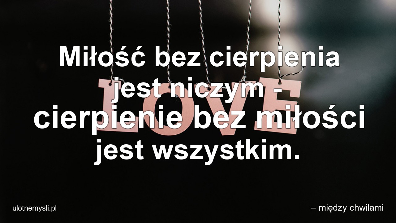 Miłość bez cierpienia jest niczym - cierpienie bez miłości jest wszystkim.