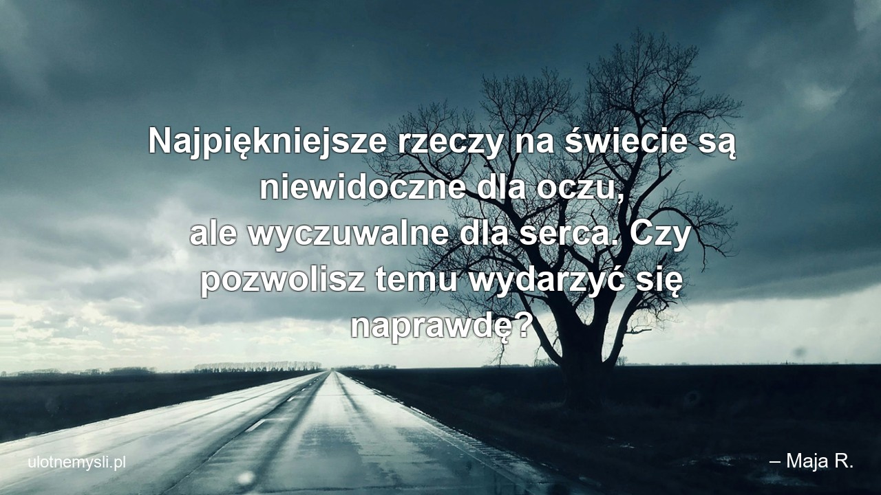 Najpiękniejsze rzeczy na świecie są niewidoczne dla oczu,  ale wyczuwalne dla serca. Czy pozwolisz temu wydarzyć się naprawdę? - – Maja R.