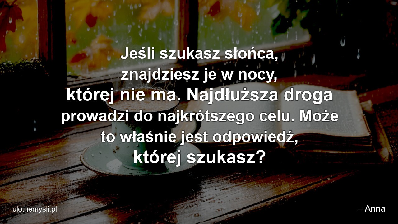 Jeśli szukasz słońca,  znajdziesz je w nocy,  której nie ma. Najdłuższa droga prowadzi do najkrótszego celu. Może to właśnie jest odpowiedź,  której szukasz? - – Anna
