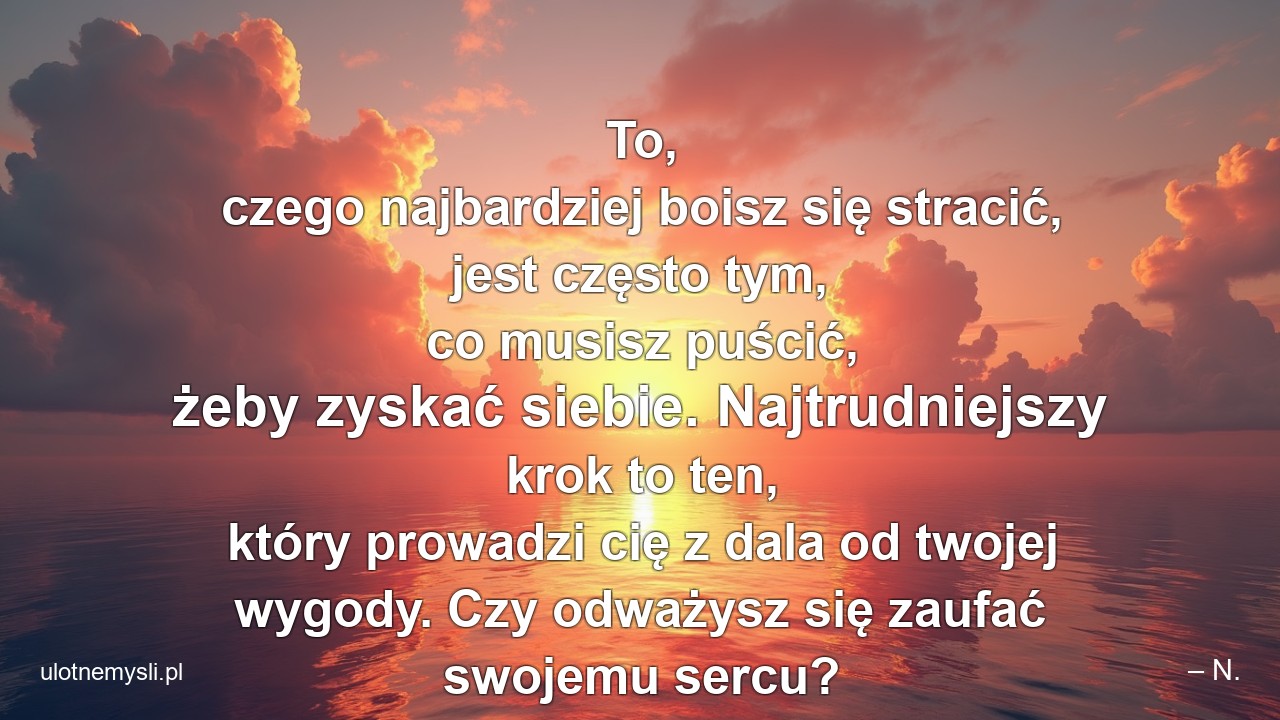To,  czego najbardziej boisz się stracić,  jest często tym,  co musisz puścić,  żeby zyskać siebie. Najtrudniejszy krok to ten,  który prowadzi cię z dala od twojej wygody. Czy odważysz się zaufać swojemu sercu?