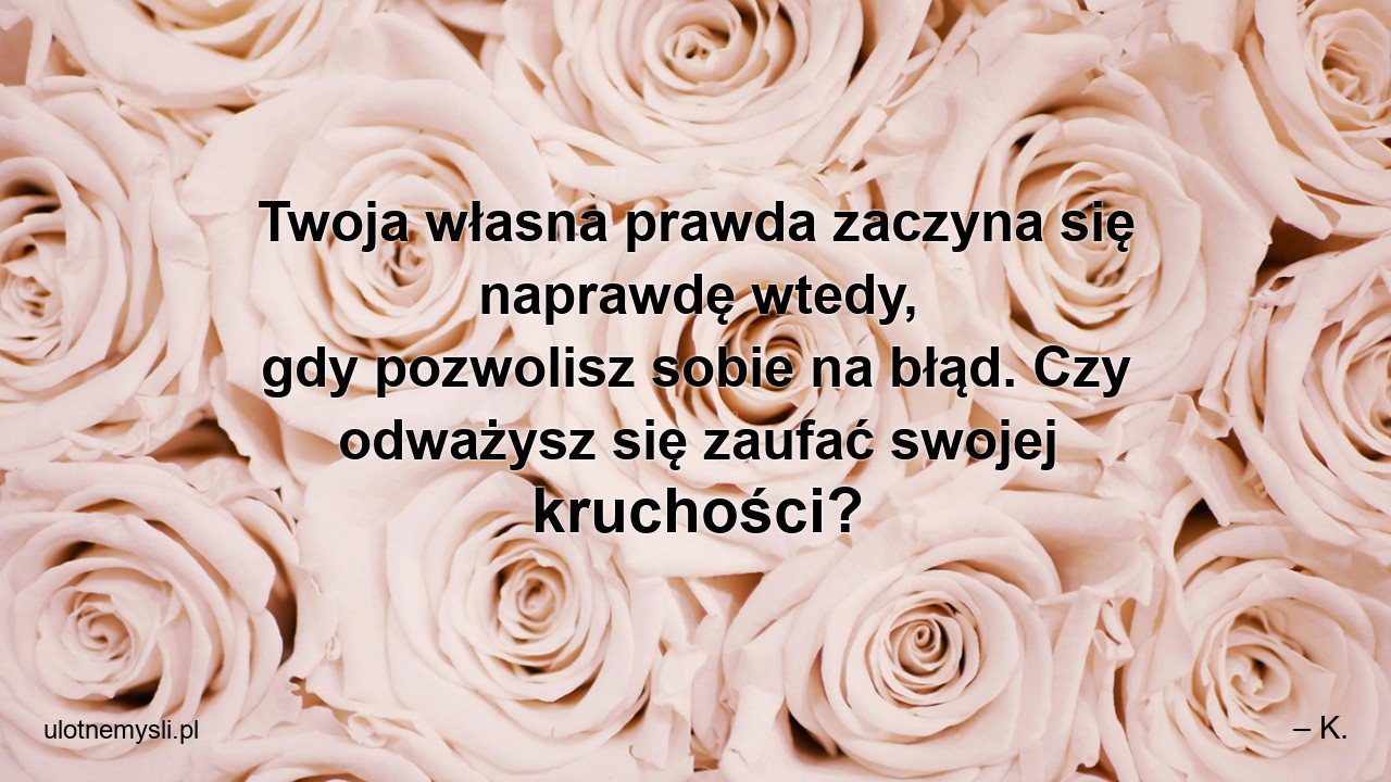 Twoja własna prawda zaczyna się naprawdę wtedy,  gdy pozwolisz sobie na błąd. Czy odważysz się zaufać swojej kruchości? - – K.