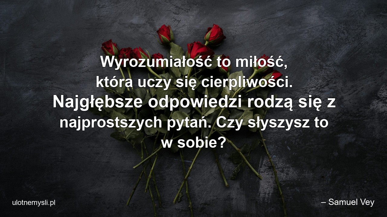 Wyrozumiałość to miłość,  która uczy się cierpliwości. Najgłębsze odpowiedzi rodzą się z najprostszych pytań. Czy słyszysz to w sobie? - – Samuel Vey
