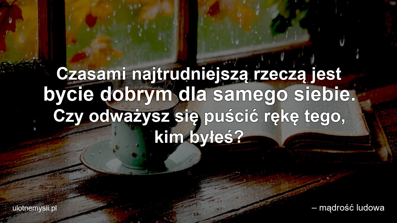 Czasami najtrudniejszą rzeczą jest bycie dobrym dla samego siebie. Czy odważysz się puścić rękę tego,  kim byłeś? - – mądrość ludowa