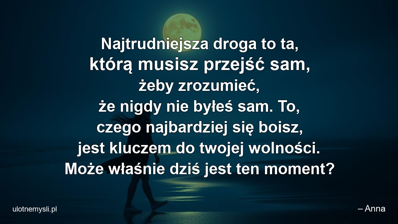 Najtrudniejsza droga to ta,  którą musisz przejść sam,  żeby zrozumieć,  że nigdy nie byłeś sam. To,  czego najbardziej się boisz,  jest kluczem do twojej wolności. Może właśnie dziś jest ten moment?