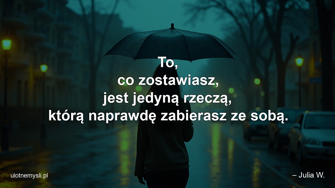 To,  co zostawiasz,  jest jedyną rzeczą,  którą naprawdę zabierasz ze sobą. - – Julia W.