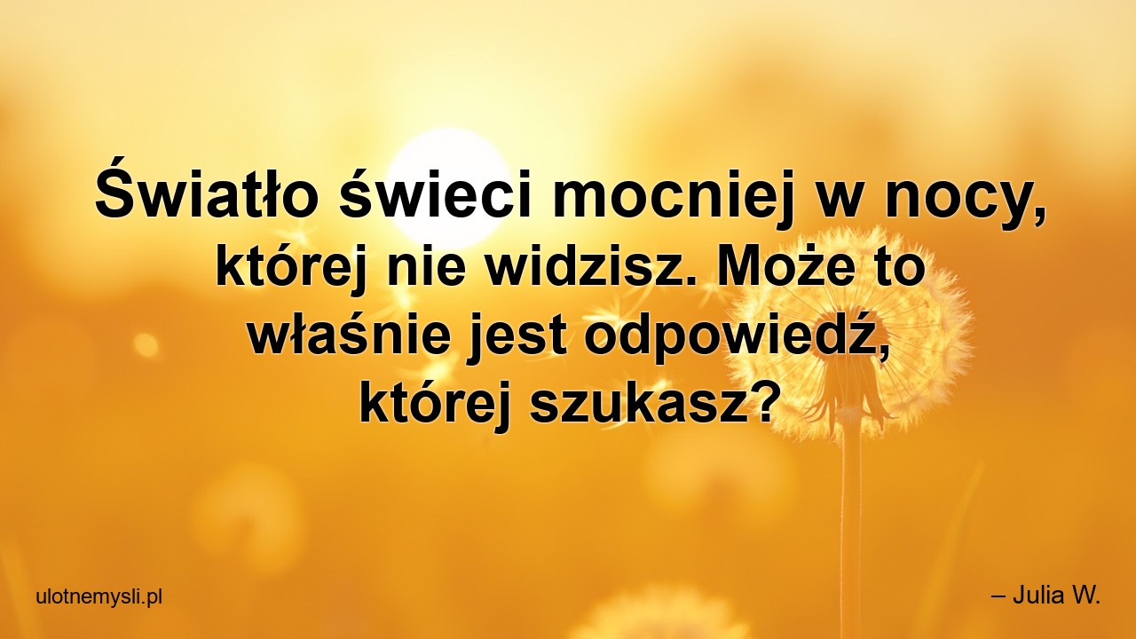 Światło świeci mocniej w nocy,  której nie widzisz. Może to właśnie jest odpowiedź,  której szukasz? - – Julia W.